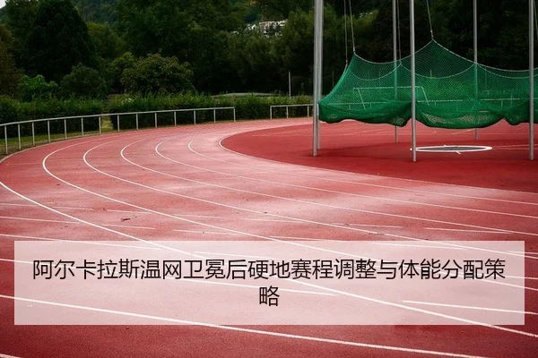 阿尔卡拉斯温网卫冕后硬地赛程调整与体能分配策略