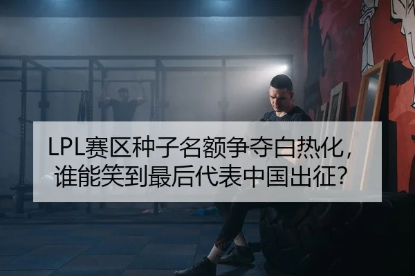 LPL赛区种子名额争夺白热化，谁能笑到最后代表中国出征？