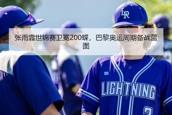 张雨霏世锦赛卫冕200蝶，巴黎奥运周期备战蓝图